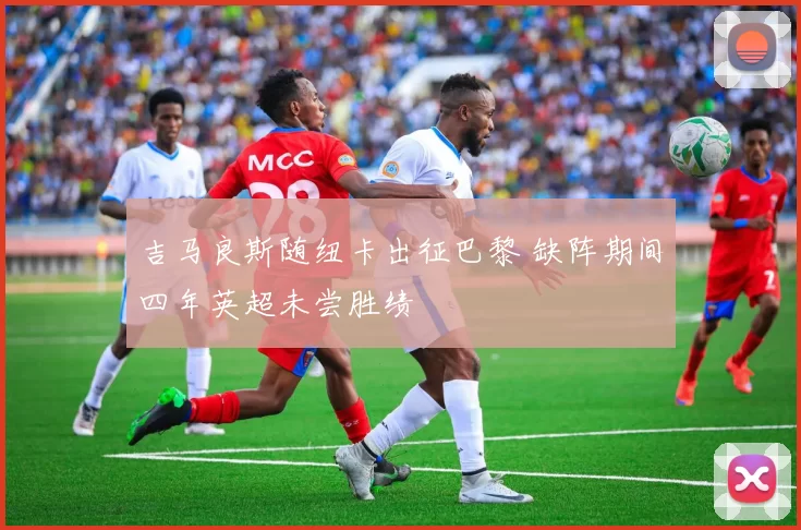 吉马良斯随纽卡出征巴黎 缺阵期间四年英超未尝胜绩